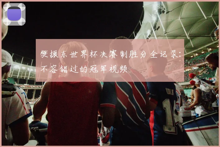 樊振东世界杯决赛制胜分全记录：不容错过的冠军视频