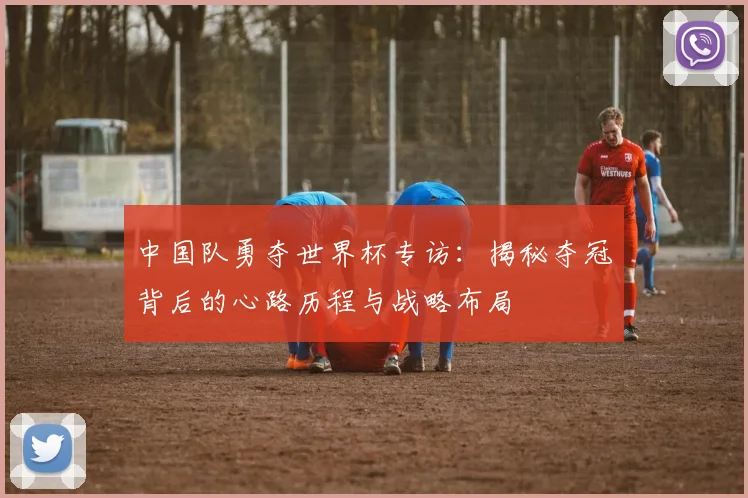 中国队勇夺世界杯专访:揭秘夺冠背后的心路历程与战略布局