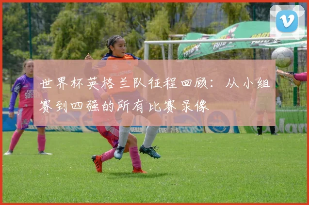 世界杯英格兰队征程回顾:从小组赛到四强的所有比赛录像